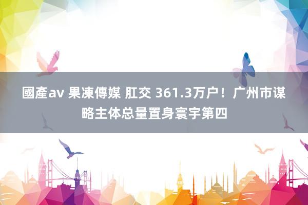 國產av 果凍傳媒 肛交 361.3万户！广州市谋略主体总量置身寰宇第四