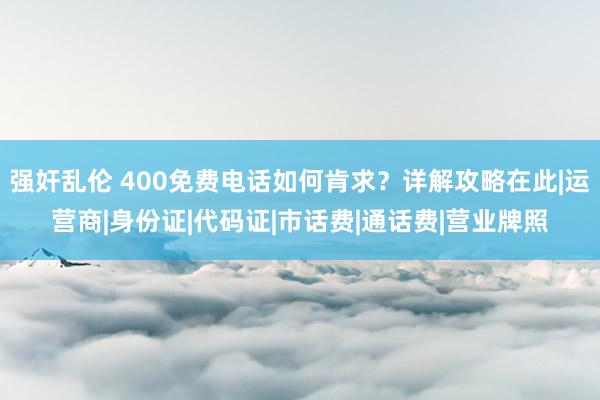 强奸乱伦 400免费电话如何肯求？详解攻略在此|运营商|身份证|代码证|市话费|通话费|营业牌照