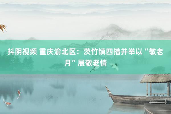 抖阴视频 重庆渝北区：茨竹镇四措并举以“敬老月”展敬老情