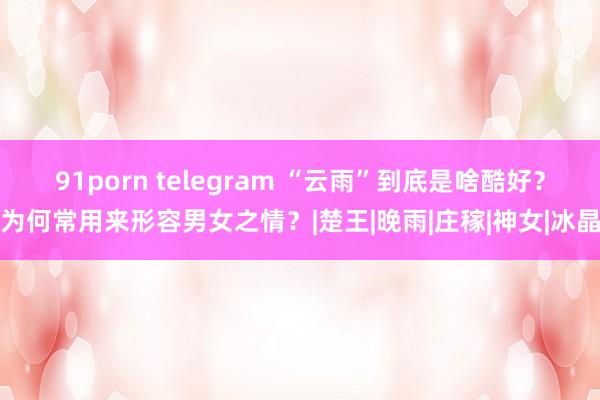 91porn telegram “云雨”到底是啥酷好？为何常用来形容男女之情？|楚王|晚雨|庄稼|神女|冰晶