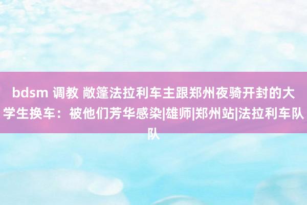 bdsm 调教 敞篷法拉利车主跟郑州夜骑开封的大学生换车：被他们芳华感染|雄师|郑州站|法拉利车队