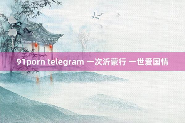 91porn telegram 一次沂蒙行 一世爱国情