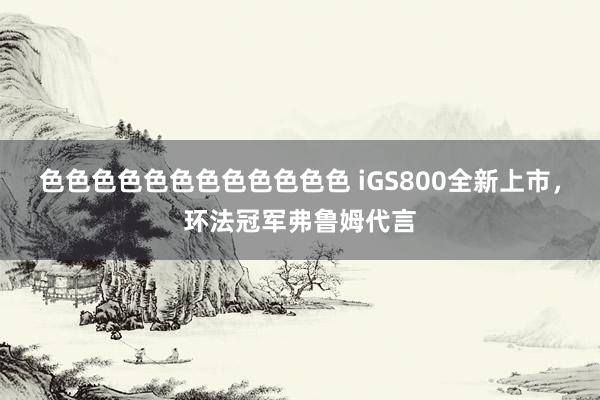 色色色色色色色色色色色色 iGS800全新上市，环法冠军弗鲁姆代言