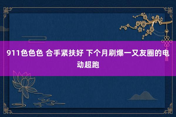 911色色色 合手紧扶好 下个月刷爆一又友圈的电动超跑