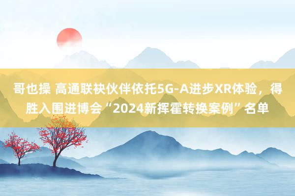 哥也操 高通联袂伙伴依托5G-A进步XR体验，得胜入围进博会“2024新挥霍转换案例”名单