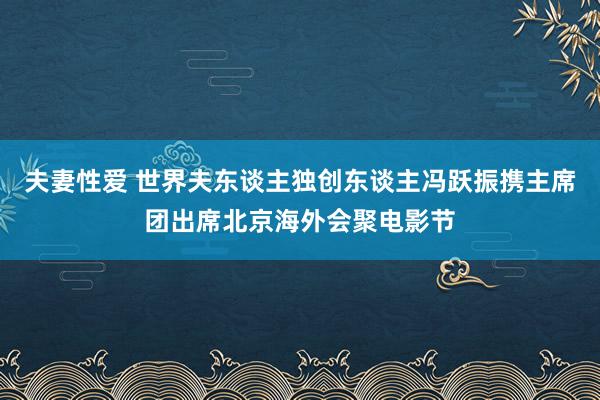 夫妻性爱 世界夫东谈主独创东谈主冯跃振携主席团出席北京海外会聚电影节