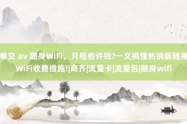 拳交 av 随身WiFi，月租些许钱?一文搞懂热销版随身WiFi收费措施!|商齐|流量卡|流量包|随身wifi