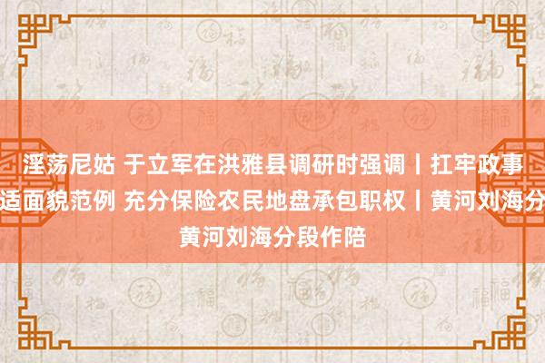 淫荡尼姑 于立军在洪雅县调研时强调丨扛牢政事职守安适面貌范例 充分保险农民地盘承包职权丨黄河刘海分段作陪