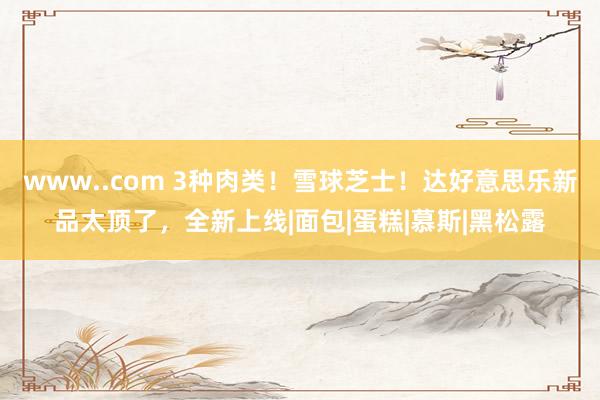 www..com 3种肉类！雪球芝士！达好意思乐新品太顶了，全新上线|面包|蛋糕|慕斯|黑松露