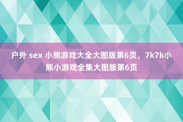 户外 sex 小熊游戏大全大图版第6页，7k7k小熊小游戏全集大图版第6页